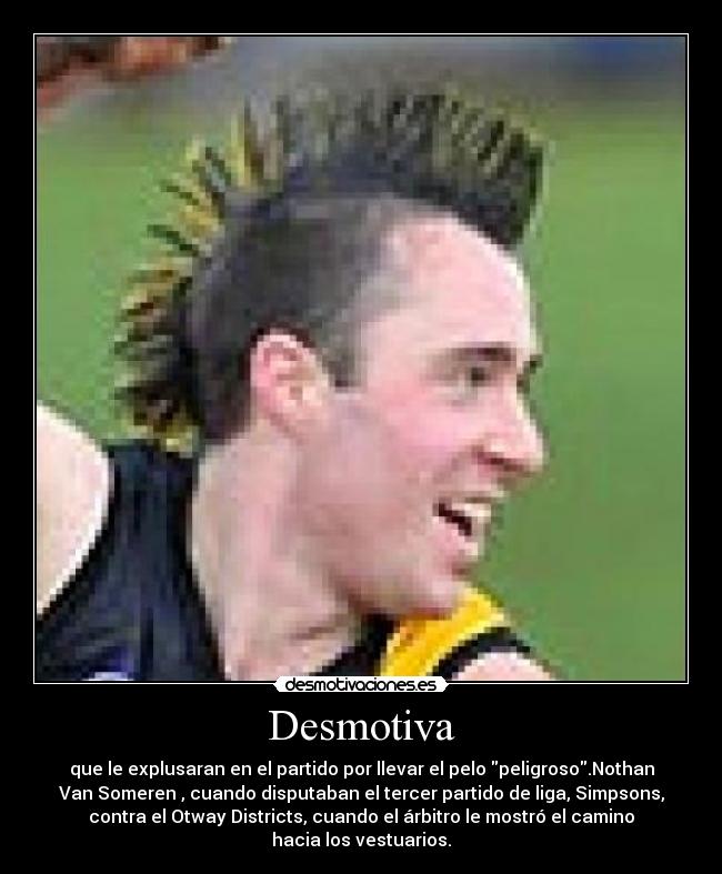 Desmotiva - que le explusaran en el partido por llevar el pelo peligroso.Nothan
Van Someren , cuando disputaban el tercer partido de liga, Simpsons,
contra el Otway Districts, cuando el árbitro le mostró el camino
hacia los vestuarios.