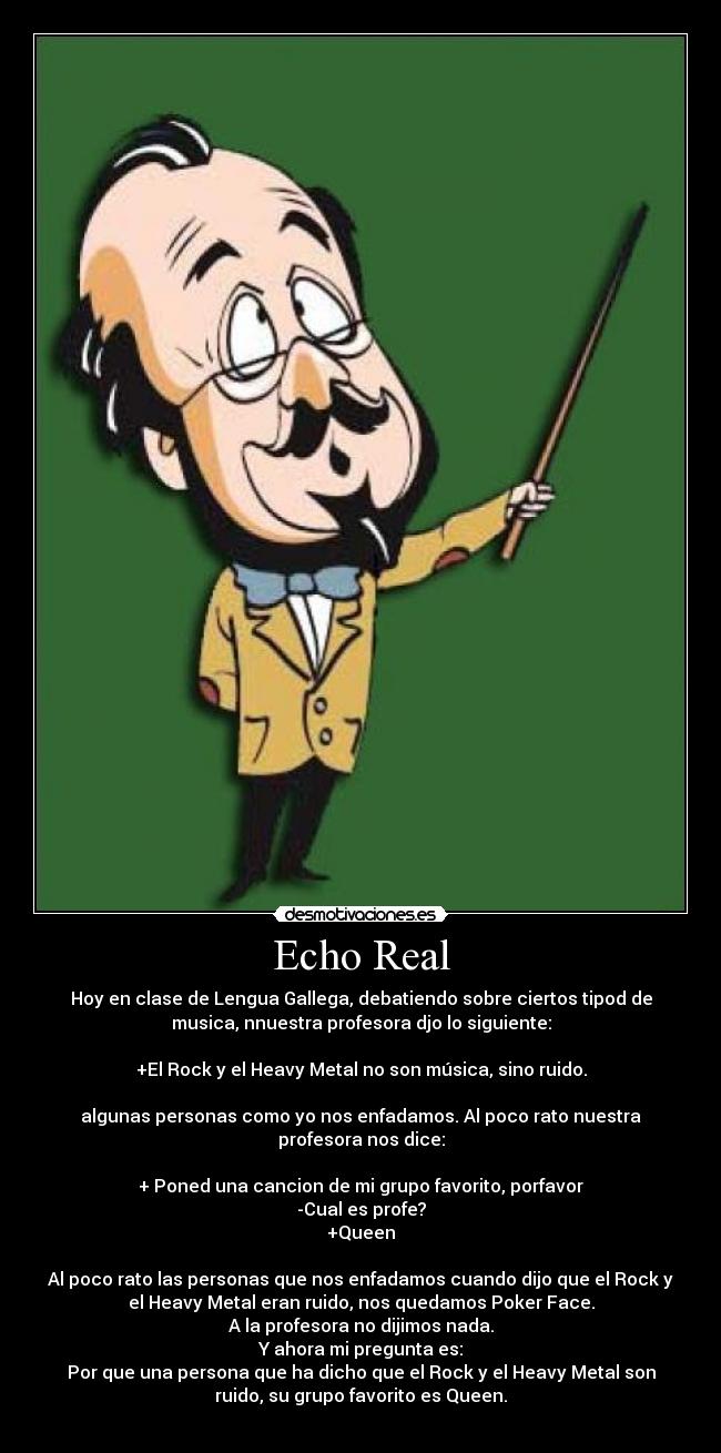 Echo Real - Hoy en clase de Lengua Gallega, debatiendo sobre ciertos tipod de
musica, nnuestra profesora djo lo siguiente:

+El Rock y el Heavy Metal no son música, sino ruido.

algunas personas como yo nos enfadamos. Al poco rato nuestra
profesora nos dice:

+ Poned una cancion de mi grupo favorito, porfavor
-Cual es profe?
+Queen

Al poco rato las personas que nos enfadamos cuando dijo que el Rock y
el Heavy Metal eran ruido, nos quedamos Poker Face.
A la profesora no dijimos nada.
Y ahora mi pregunta es:
Por que una persona que ha dicho que el Rock y el Heavy Metal son
ruido, su grupo favorito es Queen.
