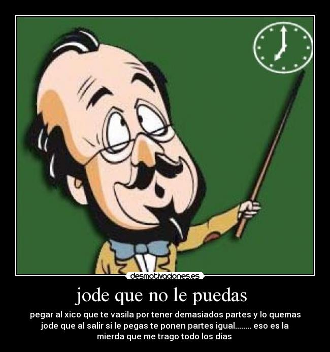 jode que no le puedas - pegar al xico que te vasila por tener demasiados partes y lo quemas
jode que al salir si le pegas te ponen partes igual........ eso es la
mierda que me trago todo los dias