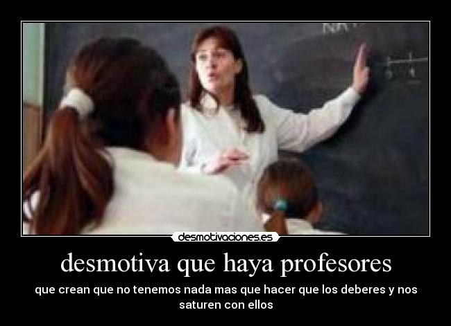 desmotiva que haya profesores - que crean que no tenemos nada mas que hacer que los deberes y nos
saturen con ellos