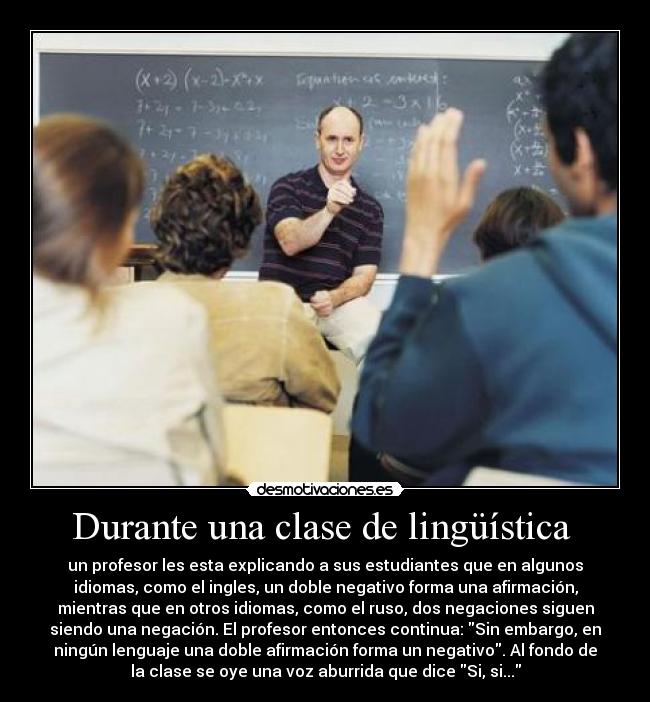 Durante una clase de lingüística - un profesor les esta explicando a sus estudiantes que en algunos
idiomas, como el ingles, un doble negativo forma una afirmación,
mientras que en otros idiomas, como el ruso, dos negaciones siguen
siendo una negación. El profesor entonces continua: Sin embargo, en
ningún lenguaje una doble afirmación forma un negativo. Al fondo de
la clase se oye una voz aburrida que dice Si, si...