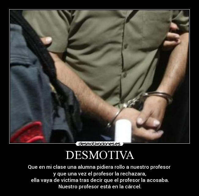 DESMOTIVA - Que en mi clase una alumna pidiera rollo a nuestro profesor
y que una vez el profesor la rechazara,
ella vaya de victima tras decir que el profesor la acosaba.
Nuestro profesor está en la cárcel.