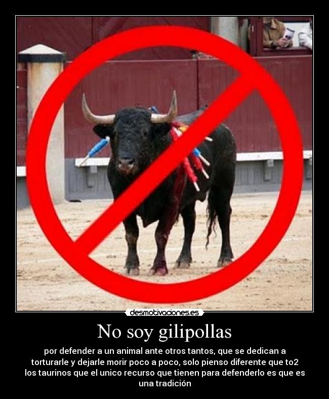 No soy gilipollas - por defender a un animal ante otros tantos, que se dedican a
torturarle y dejarle morir poco a poco, solo pienso diferente que to2
los taurinos que el unico recurso que tienen para defenderlo es que es
una tradición