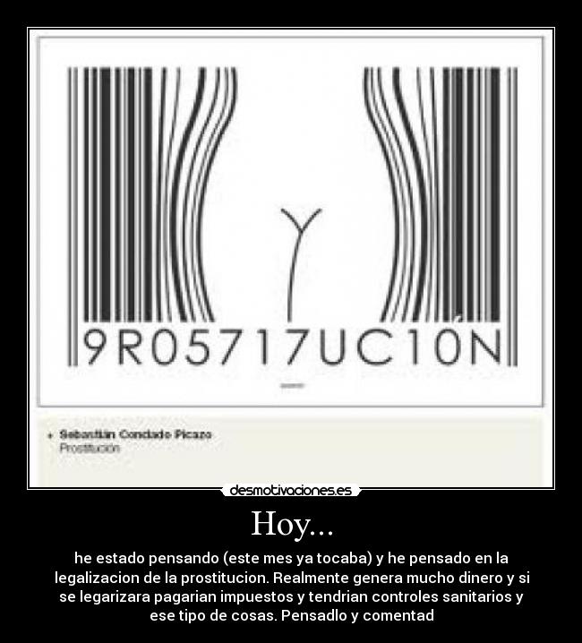 Hoy... - he estado pensando (este mes ya tocaba) y he pensado en la
legalizacion de la prostitucion. Realmente genera mucho dinero y si
se legarizara pagarian impuestos y tendrian controles sanitarios y
ese tipo de cosas. Pensadlo y comentad