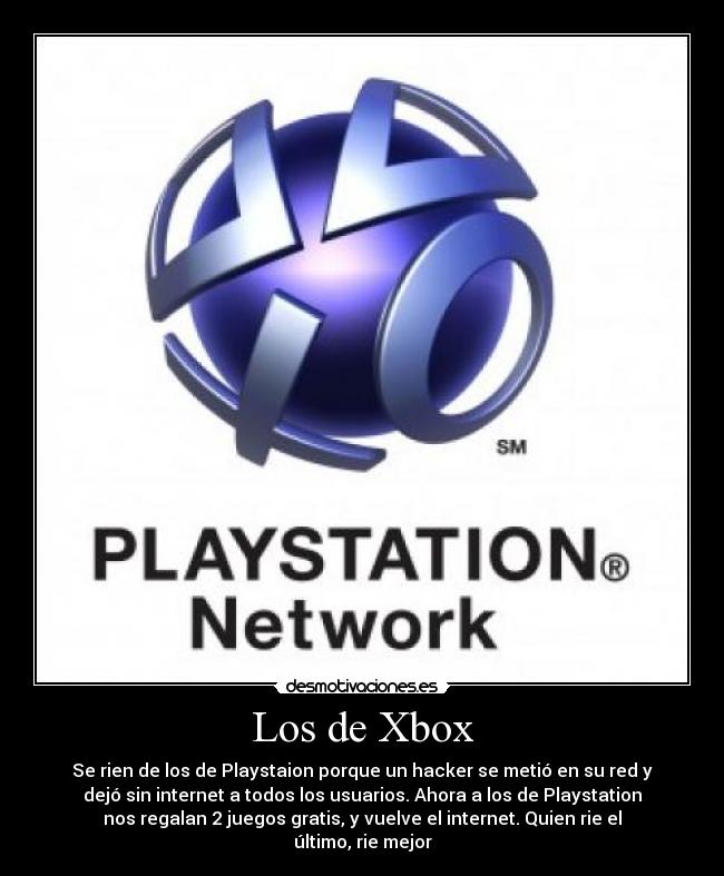 Los de Xbox - Se rien de los de Playstaion porque un hacker se metió en su red y
dejó sin internet a todos los usuarios. Ahora a los de Playstation
nos regalan 2 juegos gratis, y vuelve el internet. Quien rie el
último, rie mejor