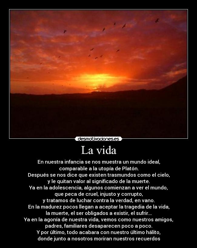 La vida - En nuestra infancia se nos muestra un mundo ideal,
comparable a la utopía de Platón.
Después se nos dice que existen trasmundos como el cielo,
y le quitan valor al significado de la muerte.
Ya en la adolescencia, algunos comienzan a ver el mundo,
que peca de cruel, injusto y corrupto,
y tratamos de luchar contra la verdad, en vano.
En la madurez pocos llegan a aceptar la tragedia de la vida,
la muerte, el ser obligados a existir, el sufrir...
Ya en la agonía de nuestra vida, vemos como nuestros amigos,
padres, familiares desaparecen poco a poco.
Y por último, todo acabara con nuestro último hálito,
donde junto a nosotros moriran nuestros recuerdos