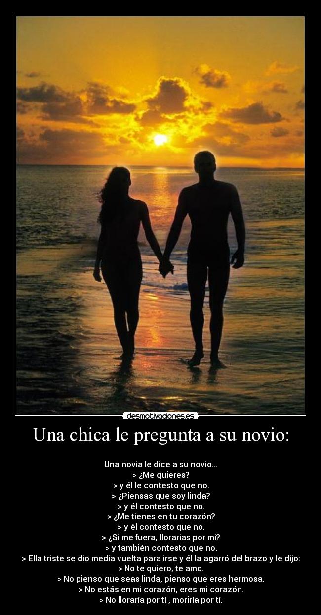 Una chica le pregunta a su novio: - 
Una novia le dice a su novio...
> ¿Me quieres?
> y él le contesto que no.
> ¿Piensas que soy linda?
> y él contesto que no.
> ¿Me tienes en tu corazón?
> y él contesto que no.
> ¿Si me fuera, llorarias por mi?
> y también contesto que no.
> Ella triste se dio media vuelta para irse y él la agarró del brazo y le dijo:
> No te quiero, te amo.
> No pienso que seas linda, pienso que eres hermosa.
> No estás en mi corazón, eres mi corazón.
> No lloraría por tí , moriría por tí.