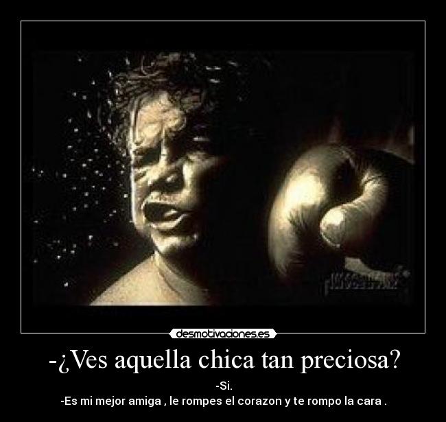 -¿Ves aquella chica tan preciosa? - -Si.
-Es mi mejor amiga , le rompes el corazon y te rompo la cara .