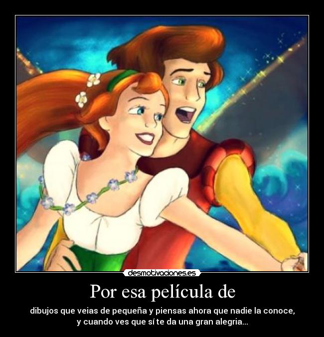 Por esa película de - dibujos que veias de pequeña y piensas ahora que nadie la conoce,
y cuando ves que sí te da una gran alegria...