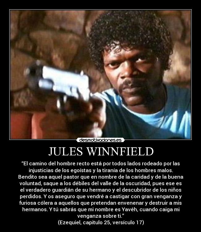JULES WINNFIELD - “El camino del hombre recto está por todos lados rodeado por las
injusticias de los egoístas y la tiranía de los hombres malos.
Bendito sea aquel pastor que en nombre de la caridad y de la buena
voluntad, saque a los débiles del valle de la oscuridad, pues ese es
el verdadero guardián de su hermano y el descubridor de los niños
perdidos. Y os aseguro que vendré a castigar con gran venganza y
furiosa cólera a aquellos que pretendan envenenar y destruir a mis
hermanos. Y tú sabrás que mi nombre es Yavéh, cuando caiga mi
venganza sobre ti.”
(Ezequiel, capitulo 25, versículo 17)