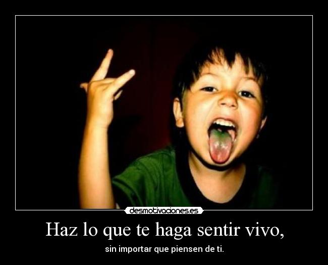 Haz lo que te haga sentir vivo, - sin importar que piensen de ti.