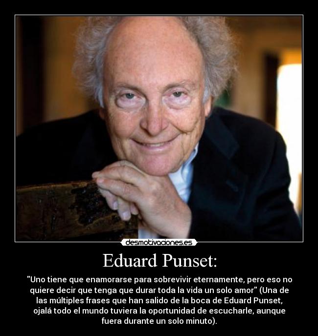 Eduard Punset: - Uno tiene que enamorarse para sobrevivir eternamente, pero eso no
quiere decir que tenga que durar toda la vida un solo amor (Una de
las múltiples frases que han salido de la boca de Eduard Punset,
ojalá todo el mundo tuviera la oportunidad de escucharle, aunque
fuera durante un solo minuto).