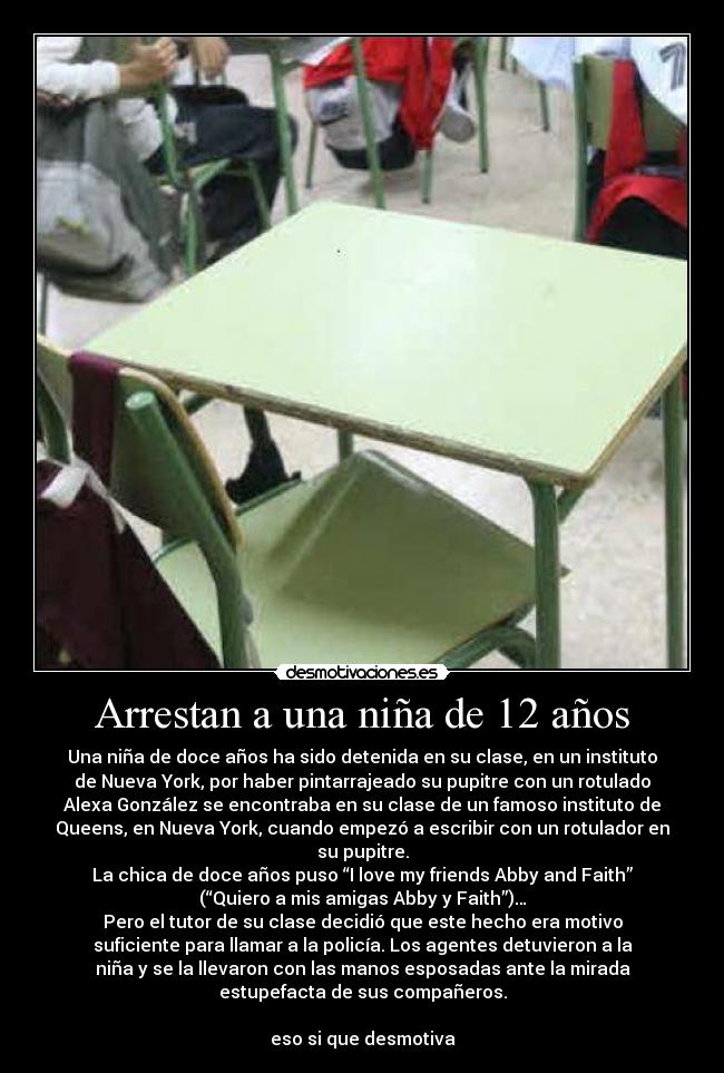 Arrestan a una niña de 12 años - Una niña de doce años ha sido detenida en su clase, en un instituto
de Nueva York, por haber pintarrajeado su pupitre con un rotulado
Alexa González se encontraba en su clase de un famoso instituto de
Queens, en Nueva York, cuando empezó a escribir con un rotulador en
su pupitre.
La chica de doce años puso “I love my friends Abby and Faith”
(“Quiero a mis amigas Abby y Faith”)…
Pero el tutor de su clase decidió que este hecho era motivo
suficiente para llamar a la policía. Los agentes detuvieron a la
niña y se la llevaron con las manos esposadas ante la mirada
estupefacta de sus compañeros.

eso si que desmotiva