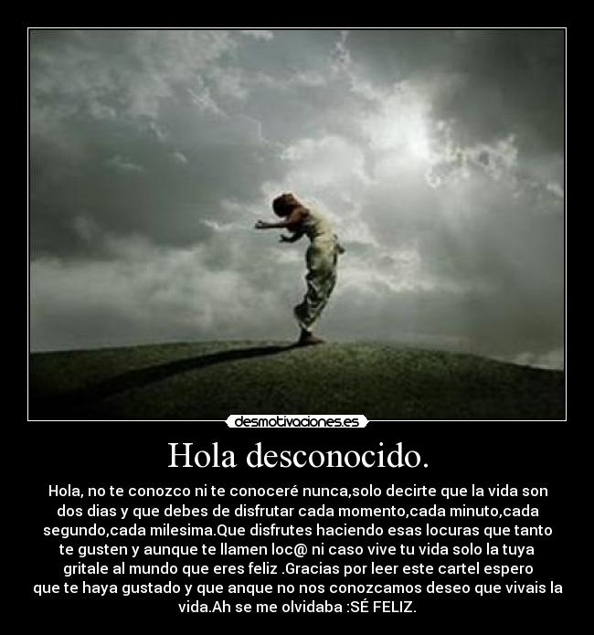 Hola desconocido. - Hola, no te conozco ni te conoceré nunca,solo decirte que la vida son
dos dias y que debes de disfrutar cada momento,cada minuto,cada
segundo,cada milesima.Que disfrutes haciendo esas locuras que tanto
te gusten y aunque te llamen loc@ ni caso vive tu vida solo la tuya
gritale al mundo que eres feliz .Gracias por leer este cartel espero
que te haya gustado y que anque no nos conozcamos deseo que vivais la
vida.Ah se me olvidaba :SÉ FELIZ.