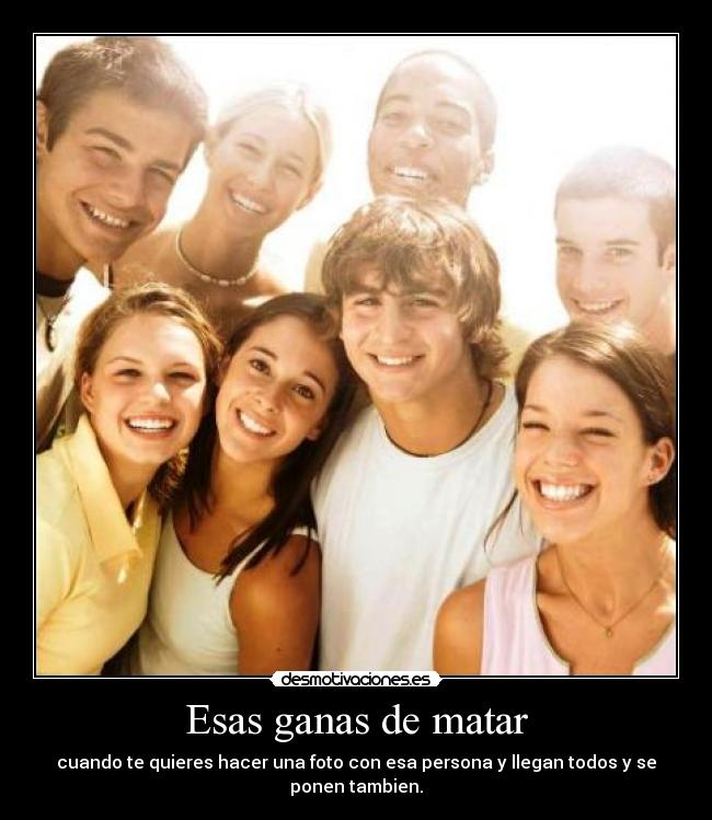 Esas ganas de matar - cuando te quieres hacer una foto con esa persona y llegan todos y se ponen tambien.