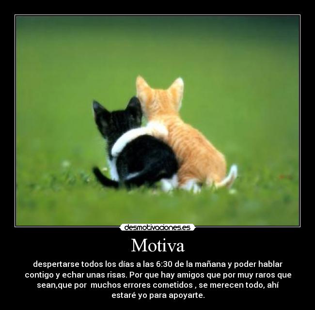 Motiva - despertarse todos los días a las 6:30 de la mañana y poder hablar
contigo y echar unas risas. Por que hay amigos que por muy raros que
sean,que por  muchos errores cometidos , se merecen todo, ahí
estaré yo para apoyarte.