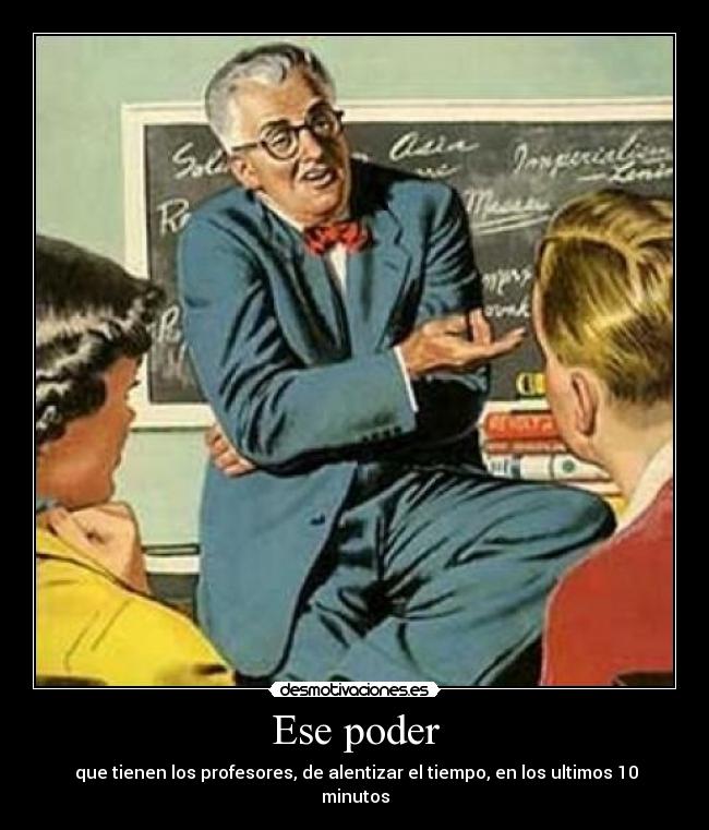 Ese poder - que tienen los profesores, de alentizar el tiempo, en los ultimos 10 minutos