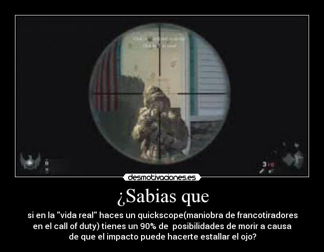 ¿Sabias que - si en la vida real haces un quickscope(maniobra de francotiradores
en el call of duty) tienes un 90% de  posibilidades de morir a causa
de que el impacto puede hacerte estallar el ojo?