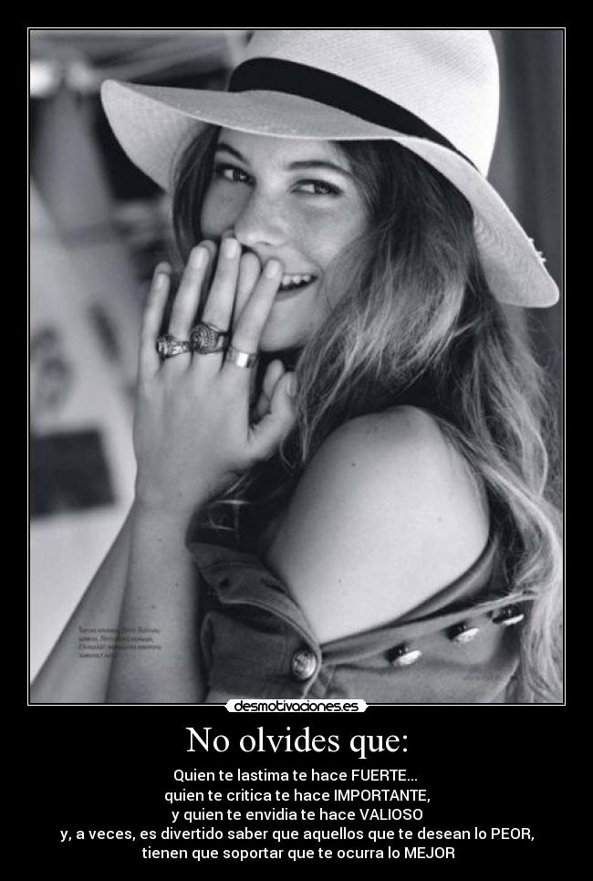 No olvides que: - Quien te lastima te hace FUERTE...
quien te critica te hace IMPORTANTE,
y quien te envidia te hace VALIOSO
y, a veces, es divertido saber que aquellos que te desean lo PEOR,
tienen que soportar que te ocurra lo MEJOR