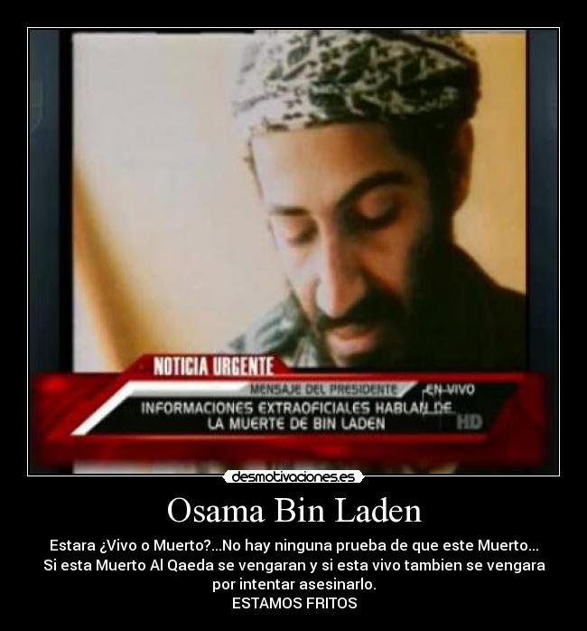 Osama Bin Laden - Estara ¿Vivo o Muerto?...No hay ninguna prueba de que este Muerto...
Si esta Muerto Al Qaeda se vengaran y si esta vivo tambien se vengara
por intentar asesinarlo.
ESTAMOS FRITOS