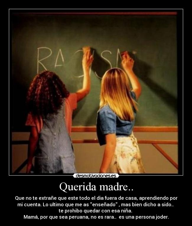 Querida madre.. - Que no te extrañe que este todo el dia fuera de casa, aprendiendo por
mi cuenta. Lo ultimo que me as enseñado , mas bien dicho a sido.. 
te prohibo quedar con esa niña. 
Mamá, por que sea peruana, no es rara..  es una persona joder.