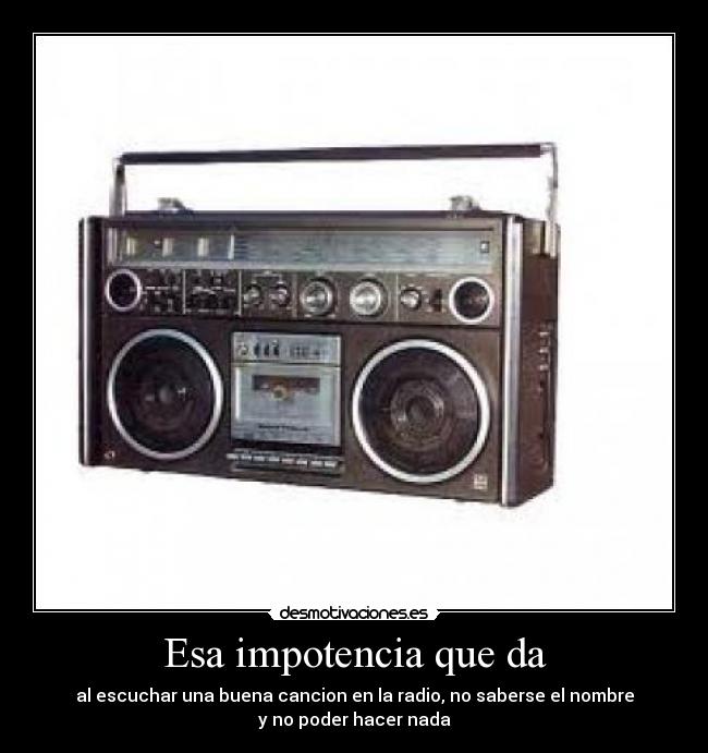 Esa impotencia que da - al escuchar una buena cancion en la radio, no saberse el nombre
y no poder hacer nada
