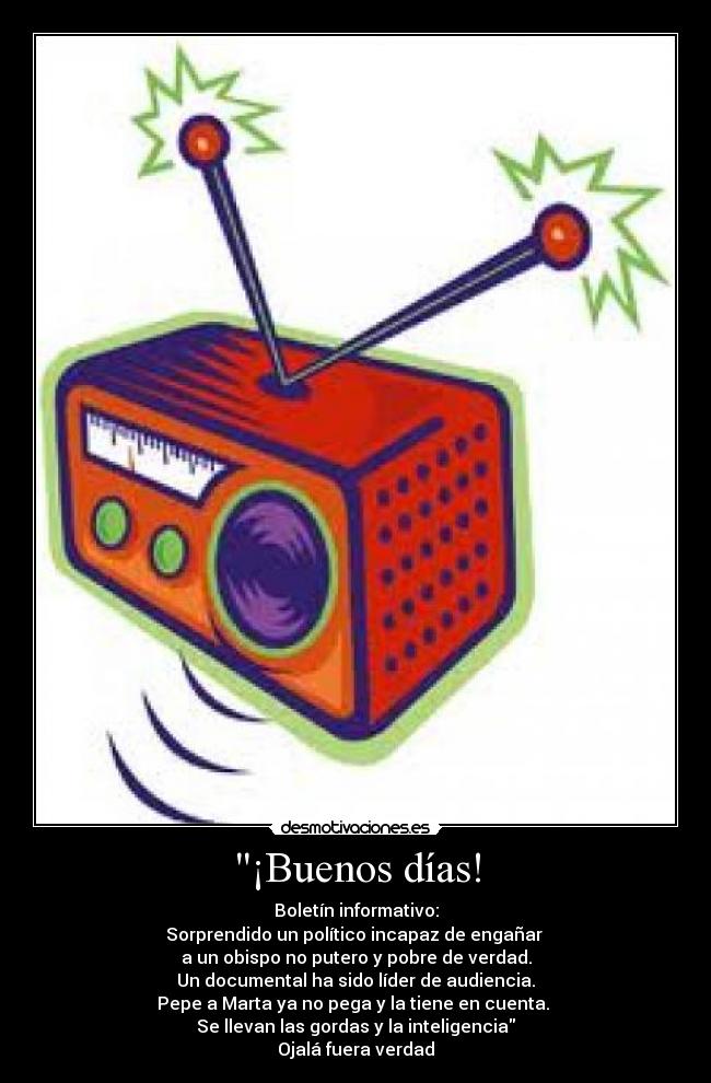 ¡Buenos días! - Boletín informativo:
Sorprendido un político incapaz de engañar
a un obispo no putero y pobre de verdad.
Un documental ha sido líder de audiencia.
Pepe a Marta ya no pega y la tiene en cuenta.
Se llevan las gordas y la inteligencia
Ojalá fuera verdad