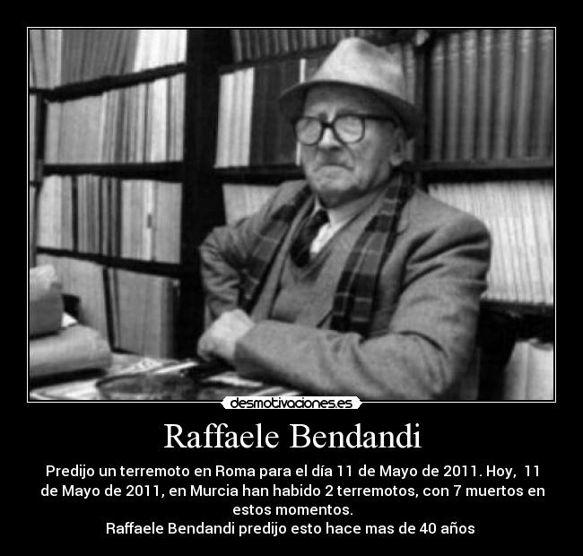 Raffaele Bendandi - Predijo un terremoto en Roma para el día 11 de Mayo de 2011. Hoy, 11
de Mayo de 2011, en Murcia han habido 2 terremotos, con 7 muertos en
estos momentos.
Raffaele Bendandi predijo esto hace mas de 40 años