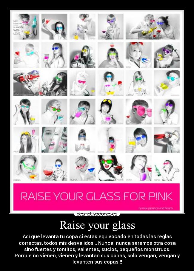 Raise your glass - Así que levanta tu copa si estas equivocado en todas las reglas
correctas, todos mis desvalidos... Nunca, nunca seremos otra cosa
sino fuertes y tontitos, valientes, sucios, pequeños monstruos.
Porque no vienen, vienen y levantan sus copas, solo vengan, vengan y
levanten sus copas !!