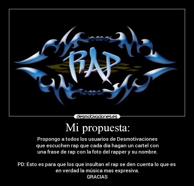 Mi propuesta: - Propongo a todos los usuarios de Desmotivaciones
que escuchen rap que cada día hagan un cartel con
una frase de rap con la foto del rapper y su nombre.

PD: Esto es para que los que insultan el rap se den cuenta lo que es 
en verdad la música mas expresiva.
GRACIAS