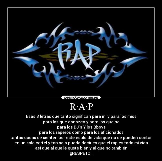 R·A·P - Esas 3 letras que tanto significan para mi y para los míos
para los que conozco y para los que no
para los DJ`s Y los Bboys
para los raperos como para los aficionados
tantas cosas se sienten por este estilo de vida que no se pueden contar
en un solo cartel y tan solo puedo decirles que el rap es toda mi vida
así que al que le guste bien y al que no también
¡¡RESPETO!!