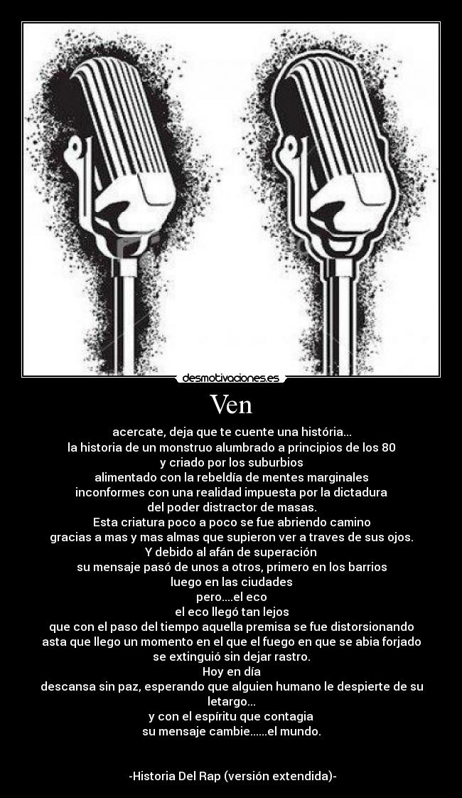 Ven - acercate, deja que te cuente una história...
la historia de un monstruo alumbrado a principios de los 80
y criado por los suburbios
alimentado con la rebeldía de mentes marginales
inconformes con una realidad impuesta por la dictadura
del poder distractor de masas.
Esta criatura poco a poco se fue abriendo camino
gracias a mas y mas almas que supieron ver a traves de sus ojos.
 Y debido al afán de superación 
su mensaje pasó de unos a otros, primero en los barrios
luego en las ciudades
pero....el eco
el eco llegó tan lejos
que con el paso del tiempo aquella premisa se fue distorsionando
asta que llego un momento en el que el fuego en que se abia forjado
se extinguió sin dejar rastro.
Hoy en día
descansa sin paz, esperando que alguien humano le despierte de su letargo...
y con el espíritu que contagia
su mensaje cambie......el mundo.

                                                                        -Historia Del Rap (versión extendida)-
