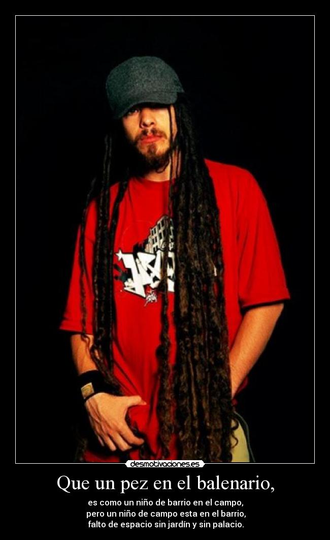 Que un pez en el balenario, - es como un niño de barrio en el campo,
pero un niño de campo esta en el barrio,
falto de espacio sin jardín y sin palacio.