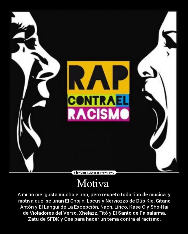Motiva  - A mí no me  gusta mucho el rap, pero respeto todo tipo de música  y
motiva que  se unan El Chojin, Locus y Nerviozzo de Dúo Kie, Gitano
Antón y El Langui de La Excepción, Nach, Lírico, Kase O y Sho-Hai
de Violadores del Verso, Xhelazz, Titó y El Santo de Falsalarma,
Zatu de SFDK y Ose para hacer un tema contra el racismo.
