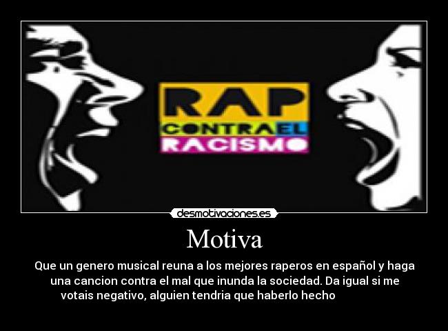 Motiva - Que un genero musical reuna a los mejores raperos en español y haga
una cancion contra el mal que inunda la sociedad. Da igual si me
votais negativo, alguien tendria que haberlo hecho                   
                                                 