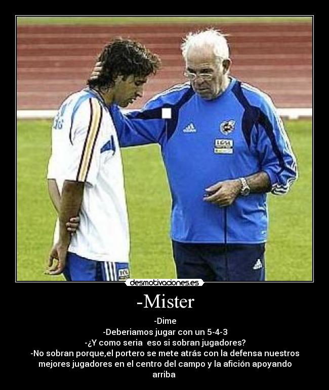 -Mister - -Dime
-Deberiamos jugar con un 5-4-3
-¿Y como seria eso si sobran jugadores?
-No sobran porque,el portero se mete atrás con la defensa nuestros
mejores jugadores en el centro del campo y la afición apoyando
arriba