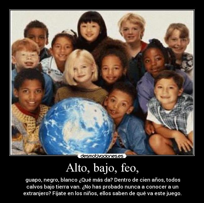 Alto, bajo, feo, -  guapo, negro, blanco ¿Qué más da? Dentro de cien años, todos
calvos bajo tierra van. ¿No has probado nunca a conocer a un
extranjero? Fíjate en los niños, ellos saben de qué va este juego.