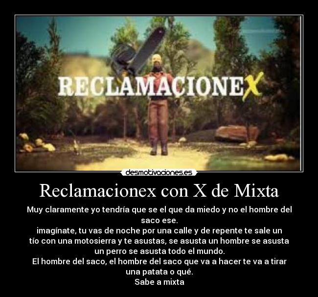 Reclamacionex con X de Mixta - Muy claramente yo tendría que se el que da miedo y no el hombre del
saco ese.
imagínate, tu vas de noche por una calle y de repente te sale un
tío con una motosierra y te asustas, se asusta un hombre se asusta
un perro se asusta todo el mundo.
El hombre del saco, el hombre del saco que va a hacer te va a tirar
una patata o qué.
Sabe a mixta