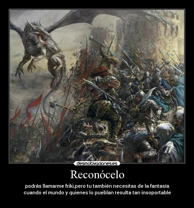 Reconócelo - podrás llamarme friki,pero tu también necesitas de la fantasía
cuando el mundo y quienes lo pueblan resulta tan insoportable
