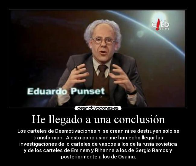 He llegado a una conclusión - Los carteles de Desmotivaciones ni se crean ni se destruyen solo se
transforman. A esta conclusión me han echo llegar las
investigaciones de lo carteles de vascos a los de la rusia sovietica
y de los carteles de Eminem y Rihanna a los de Sergio Ramos y
posteriormente a los de Osama.