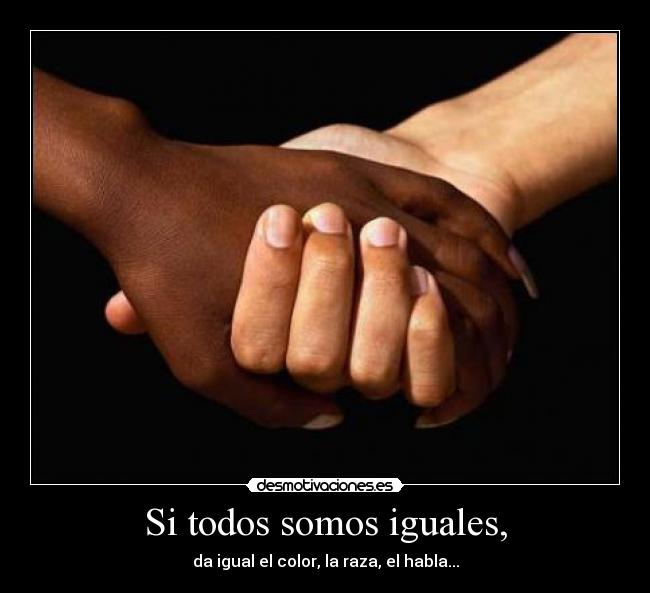 Si todos somos iguales, - da igual el color, la raza, el habla...