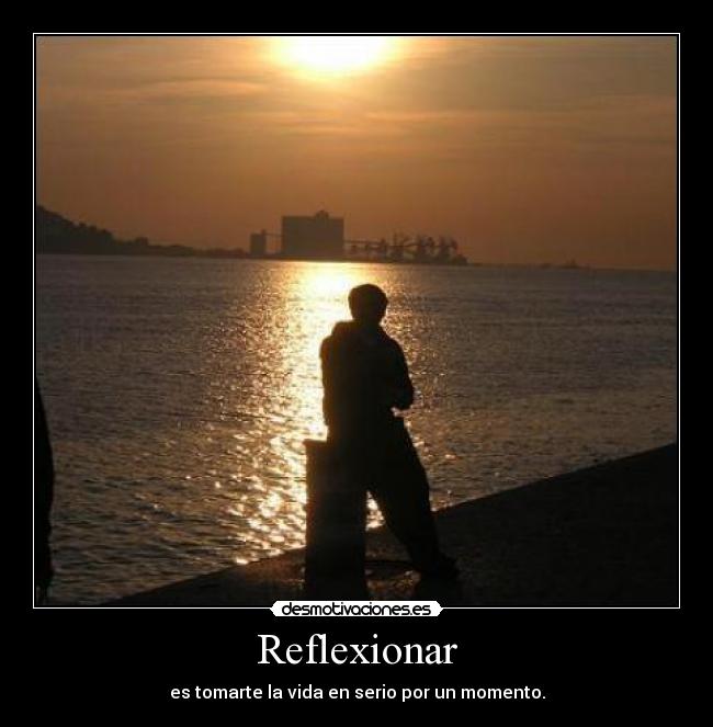 Reflexionar - es tomarte la vida en serio por un momento.