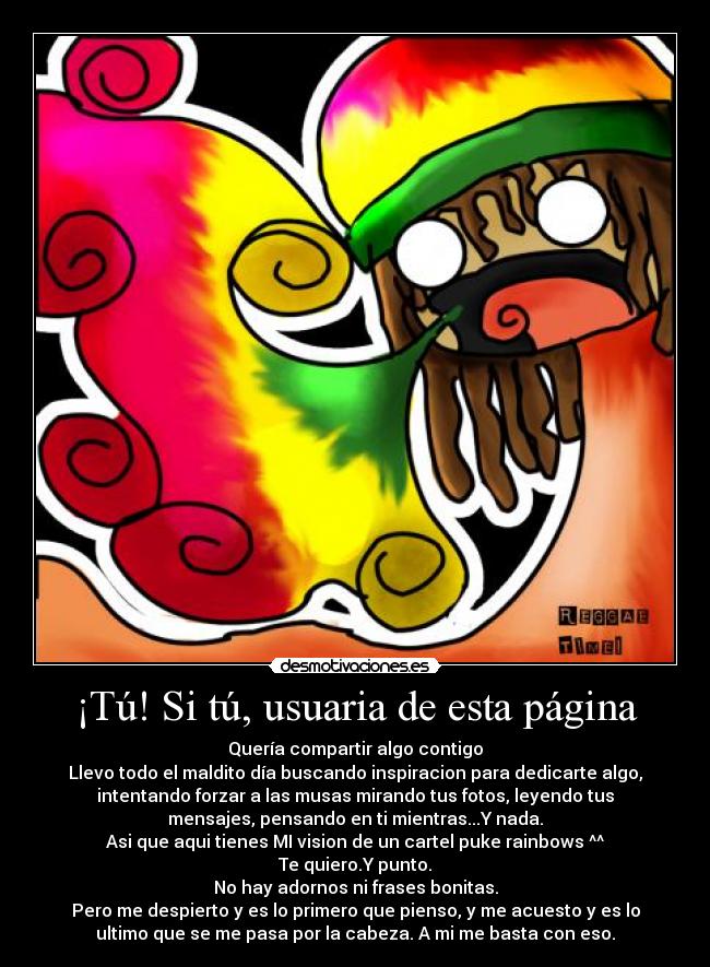 ¡Tú! Si tú, usuaria de esta página - Quería compartir algo contigo
Llevo todo el maldito día buscando inspiracion para dedicarte algo,
intentando forzar a las musas mirando tus fotos, leyendo tus
mensajes, pensando en ti mientras...Y nada.
Asi que aqui tienes MI vision de un cartel puke rainbows ^^
Te quiero.Y punto.
No hay adornos ni frases bonitas.
Pero me despierto y es lo primero que pienso, y me acuesto y es lo
ultimo que se me pasa por la cabeza. A mi me basta con eso.