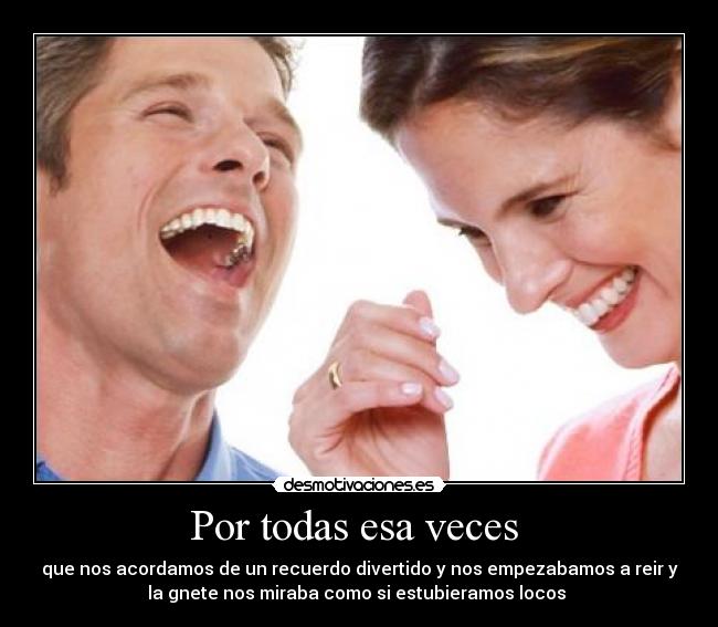 Por todas esa veces  - que nos acordamos de un recuerdo divertido y nos empezabamos a reir y
la gnete nos miraba como si estubieramos locos 