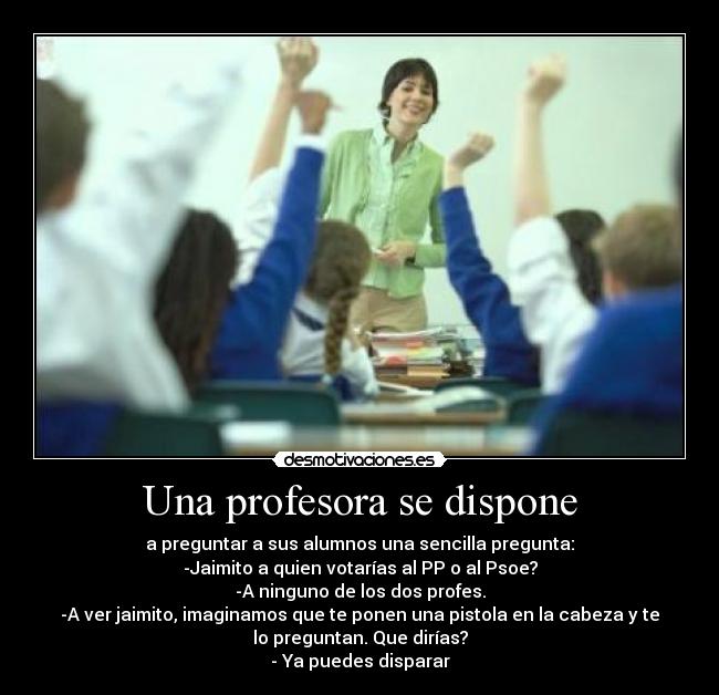 Una profesora se dispone - a preguntar a sus alumnos una sencilla pregunta:
-Jaimito a quien votarías al PP o al Psoe?
-A ninguno de los dos profes.
-A ver jaimito, imaginamos que te ponen una pistola en la cabeza y te
lo preguntan. Que dirías?
- Ya puedes disparar
