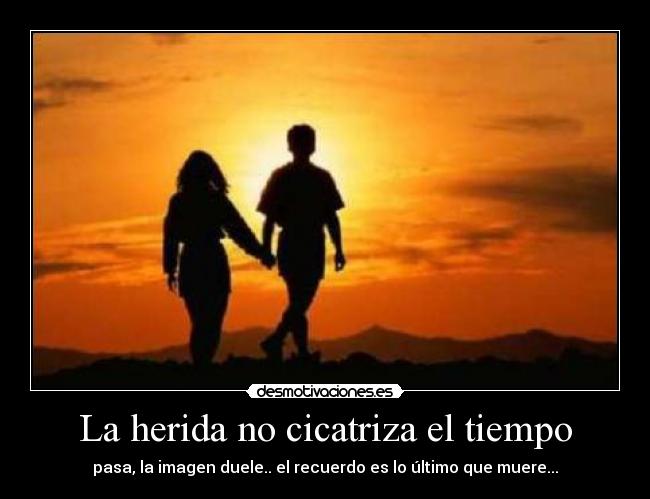 La herida no cicatriza el tiempo - pasa, la imagen duele.. el recuerdo es lo último que muere...