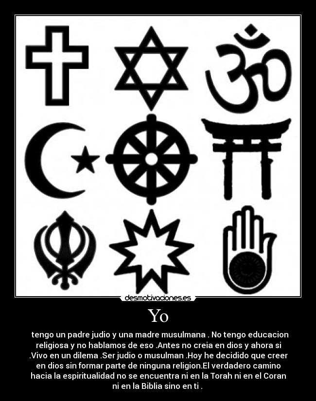 Yo - tengo un padre judio y una madre musulmana . No tengo educacion
religiosa y no hablamos de eso .Antes no creia en dios y ahora si
.Vivo en un dilema .Ser judio o musulman .Hoy he decidido que creer
en dios sin formar parte de ninguna religion.El verdadero camino
hacia la espiritualidad no se encuentra ni en la Torah ni en el Coran
ni en la Biblia sino en ti .