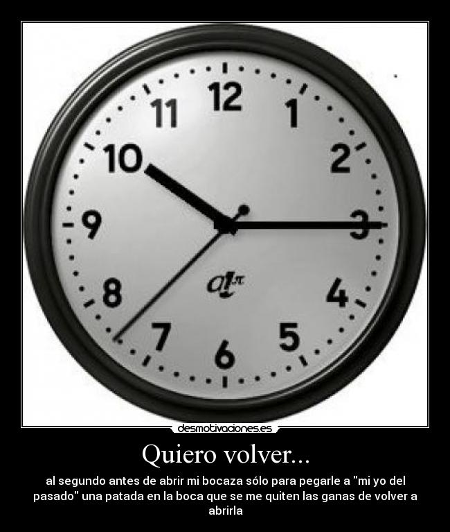 Quiero volver... - al segundo antes de abrir mi bocaza sólo para pegarle a mi yo del
pasado una patada en la boca que se me quiten las ganas de volver a
abrirla