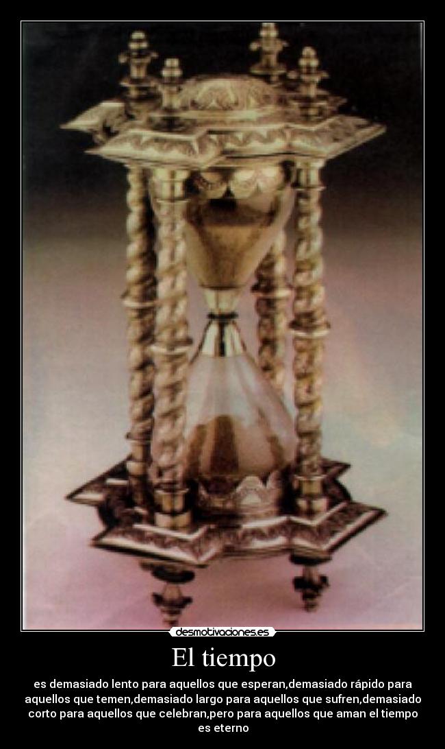El tiempo - es demasiado lento para aquellos que esperan,demasiado rápido para
aquellos que temen,demasiado largo para aquellos que sufren,demasiado
corto para aquellos que celebran,pero para aquellos que aman el tiempo
es eterno