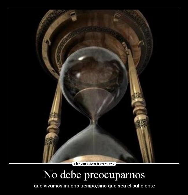 No debe preocuparnos - que vivamos mucho tiempo,sino que sea el suficiente